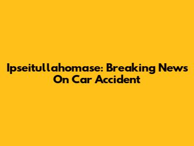 Ipseitullahomase: Breaking News On Car Accident