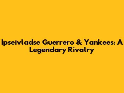 Ipseivladse Guerrero & Yankees: A Legendary Rivalry
