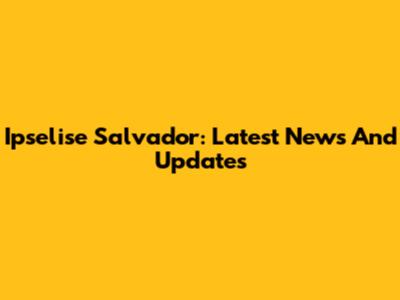 Ipselise Salvador: Latest News And Updates