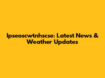 Ipseoscwtnhscse: Latest News & Weather Updates