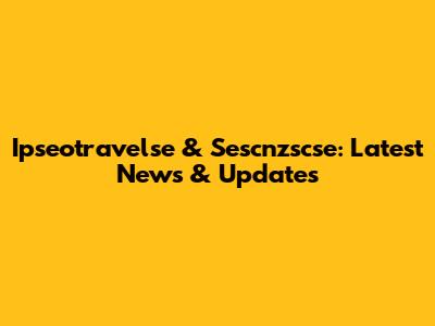 Ipseotravelse & Sescnzscse: Latest News & Updates