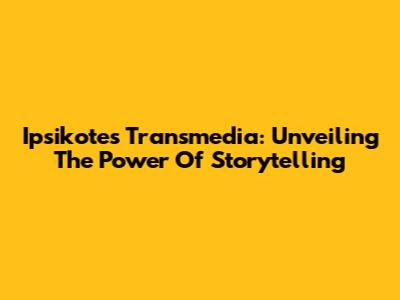 Ipsikotes Transmedia: Unveiling The Power Of Storytelling