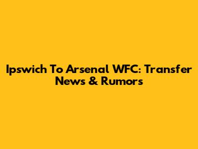 Ipswich To Arsenal WFC: Transfer News & Rumors