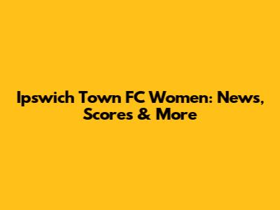 Ipswich Town FC Women: News, Scores & More
