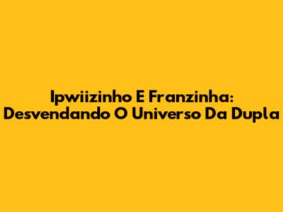 Ipwiizinho E Franzinha: Desvendando O Universo Da Dupla
