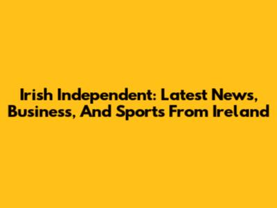Irish Independent: Latest News, Business, And Sports From Ireland