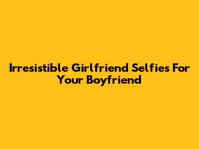 Irresistible Girlfriend Selfies For Your Boyfriend