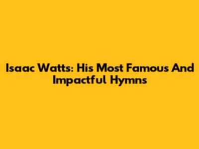 Isaac Watts: His Most Famous And Impactful Hymns