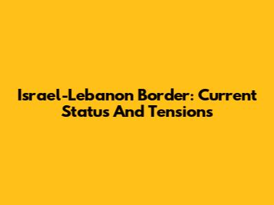 Israel-Lebanon Border: Current Status And Tensions