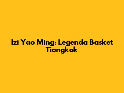 Izi Yao Ming: Legenda Basket Tiongkok
