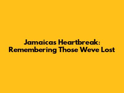 Jamaica's Heartbreak: Remembering Those We've Lost