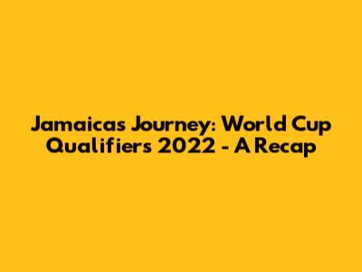 Jamaica's Journey: World Cup Qualifiers 2022 - A Recap