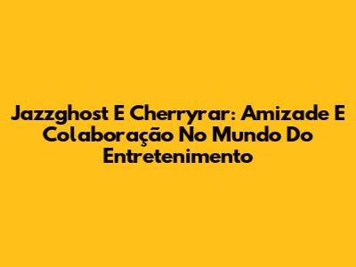 Jazzghost E Cherryrar: Amizade E Colaboração No Mundo Do Entretenimento