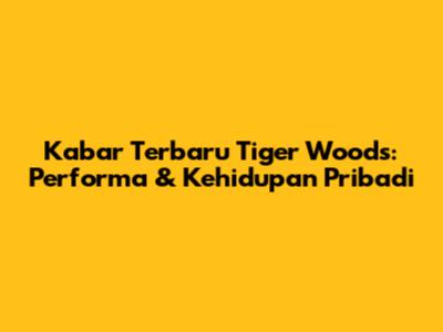 Kabar Terbaru Tiger Woods: Performa & Kehidupan Pribadi