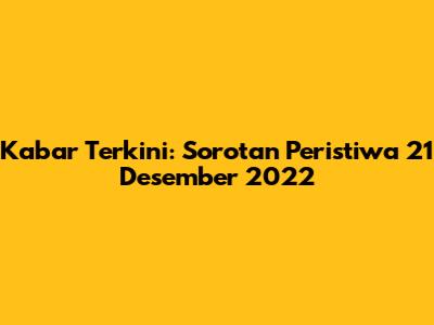 Kabar Terkini: Sorotan Peristiwa 21 Desember 2022