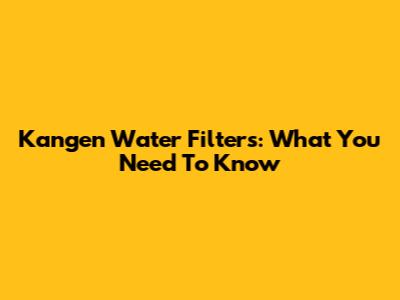 Kangen Water Filters: What You Need To Know