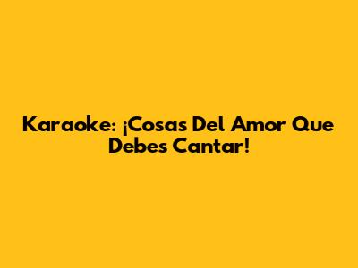 Karaoke: ¡Cosas Del Amor Que Debes Cantar!