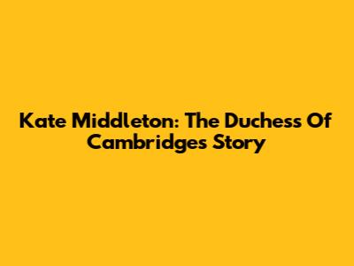 Kate Middleton: The Duchess Of Cambridge's Story