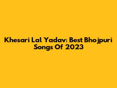 Khesari Lal Yadav: Best Bhojpuri Songs Of 2023