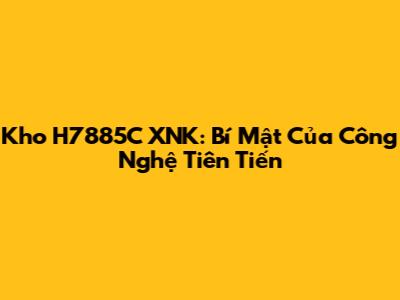 Kho H7885C XNK: Bí Mật Của Công Nghệ Tiên Tiến