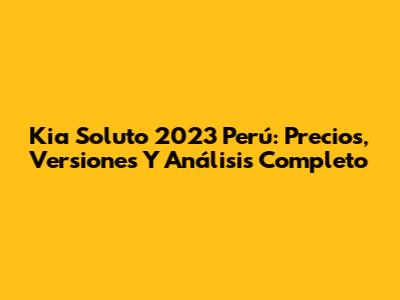 Kia Soluto 2023 Perú: Precios, Versiones Y Análisis Completo