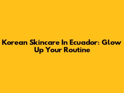Korean Skincare In Ecuador: Glow Up Your Routine