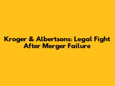 Kroger & Albertsons: Legal Fight After Merger Failure