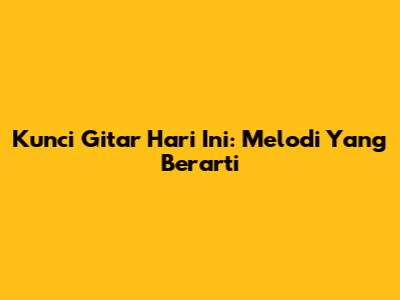 Kunci Gitar Hari Ini: Melodi Yang Berarti