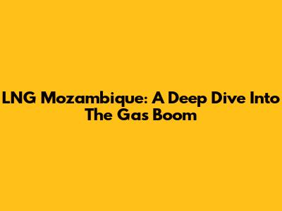 LNG Mozambique: A Deep Dive Into The Gas Boom