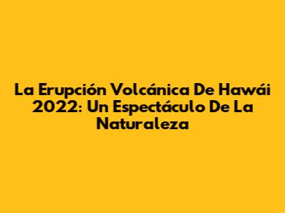 La Erupción Volcánica De Hawái 2022: Un Espectáculo De La Naturaleza