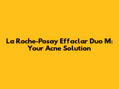 La Roche-Posay Effaclar Duo M: Your Acne Solution