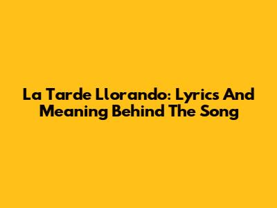 La Tarde Llorando: Lyrics And Meaning Behind The Song