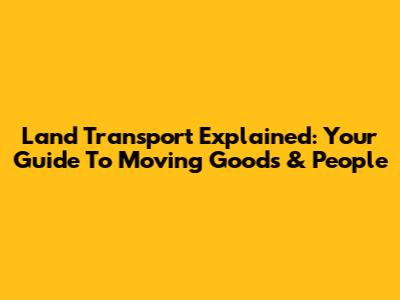 Land Transport Explained: Your Guide To Moving Goods & People