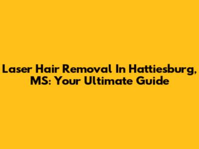 Laser Hair Removal In Hattiesburg, MS: Your Ultimate Guide