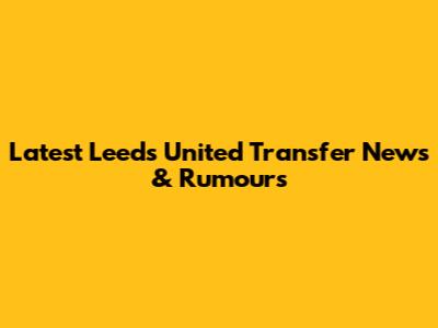 Latest Leeds United Transfer News & Rumours