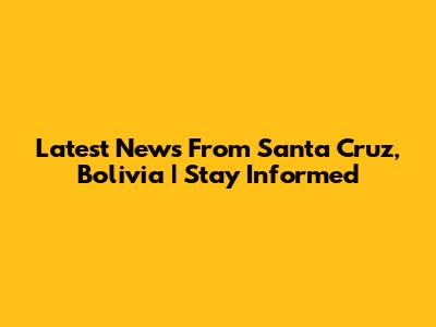 Latest News From Santa Cruz, Bolivia | Stay Informed