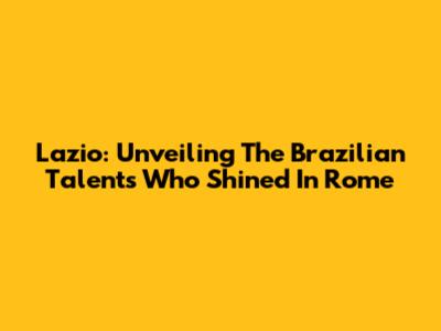 Lazio: Unveiling The Brazilian Talents Who Shined In Rome