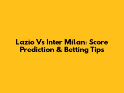 Lazio Vs Inter Milan: Score Prediction & Betting Tips