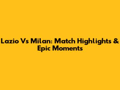Lazio Vs Milan: Match Highlights & Epic Moments