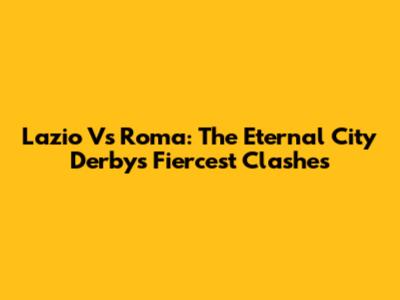 Lazio Vs Roma: The Eternal City Derby's Fiercest Clashes