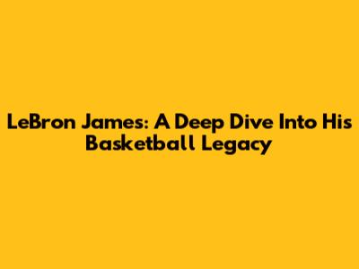 LeBron James: A Deep Dive Into His Basketball Legacy