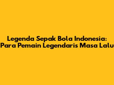 Legenda Sepak Bola Indonesia: Para Pemain Legendaris Masa Lalu