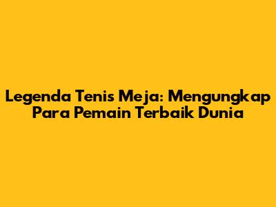 Legenda Tenis Meja: Mengungkap Para Pemain Terbaik Dunia
