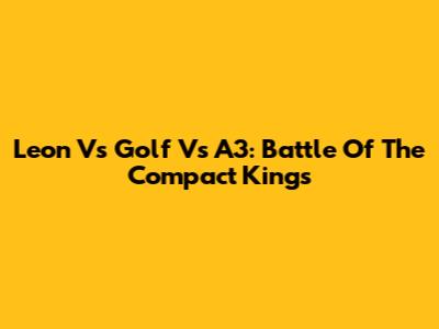 Leon Vs Golf Vs A3: Battle Of The Compact Kings