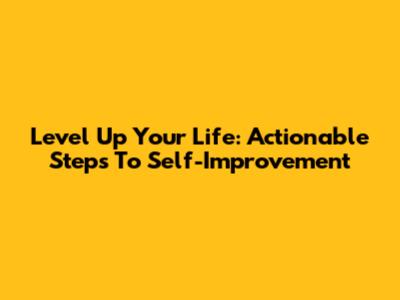 Level Up Your Life: Actionable Steps To Self-Improvement