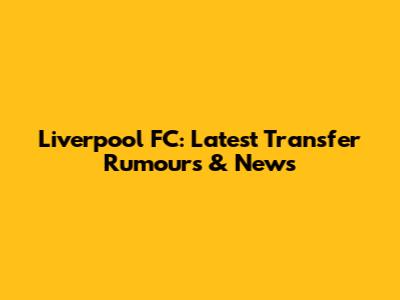 Liverpool FC: Latest Transfer Rumours & News