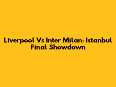 Liverpool Vs Inter Milan: Istanbul Final Showdown