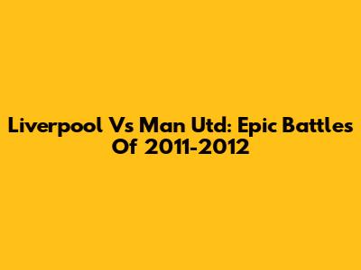 Liverpool Vs Man Utd: Epic Battles Of 2011-2012