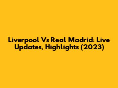 Liverpool Vs Real Madrid: Live Updates, Highlights (2023)