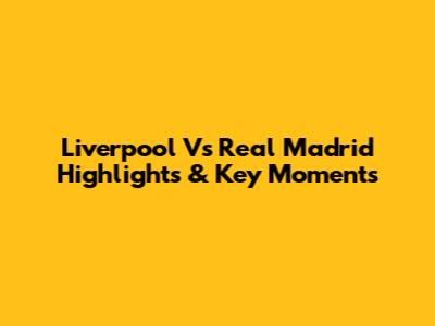 Liverpool Vs Real Madrid Highlights & Key Moments